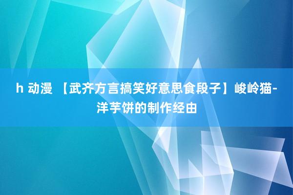 h 动漫 【武齐方言搞笑好意思食段子】峻岭猫-洋芋饼的制作经由