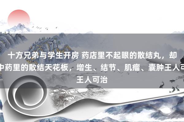 十方兄弟与学生开房 药店里不起眼的散结丸，却是中葯里的散结天花板，增生、结节、肌瘤、囊肿王人可治