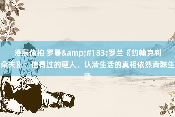 漫展偷拍 罗曼&#183;罗兰《约翰克利斯朵夫》：信得过的硬人，认清生活的真相依然青睐生活
