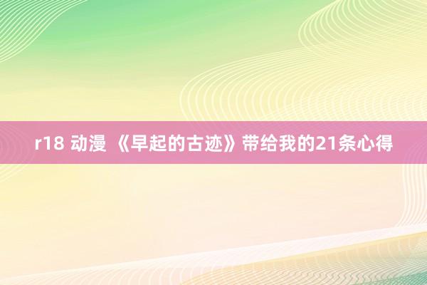 r18 动漫 《早起的古迹》带给我的21条心得