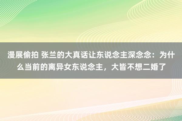 漫展偷拍 张兰的大真话让东说念主深念念：为什么当前的离异女东说念主，大皆不想二婚了