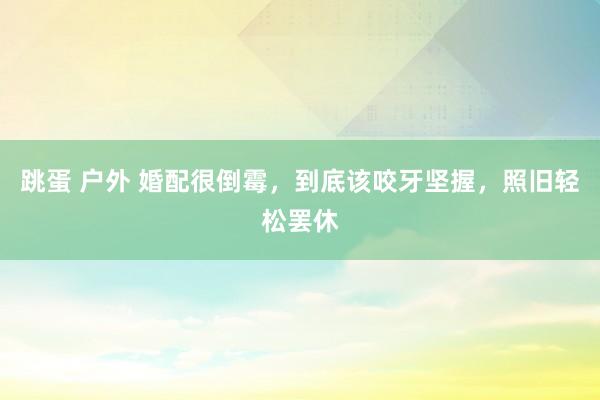 跳蛋 户外 婚配很倒霉，到底该咬牙坚握，照旧轻松罢休