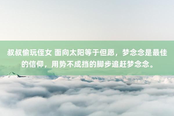 叔叔偷玩侄女 面向太阳等于但愿，梦念念是最佳的信仰，用势不成挡的脚步追赶梦念念。