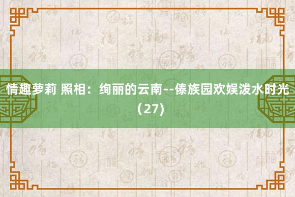 情趣萝莉 照相：绚丽的云南--傣族园欢娱泼水时光（27)