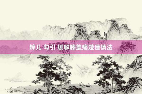 婷儿 勾引 缓解膝盖痛楚谨慎法