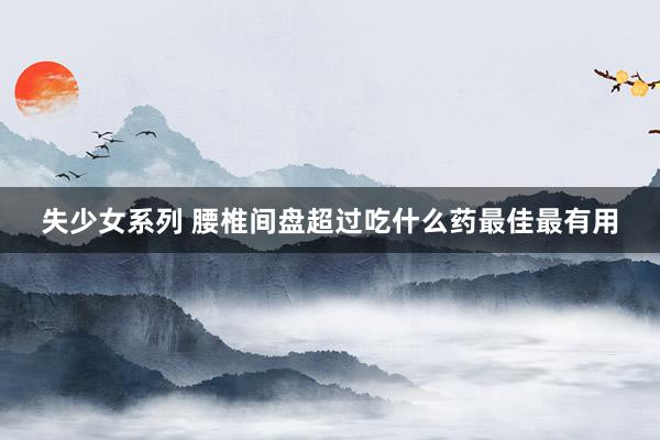 失少女系列 腰椎间盘超过吃什么药最佳最有用