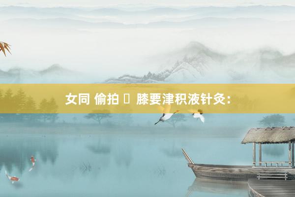 女同 偷拍 ​膝要津积液针灸：
