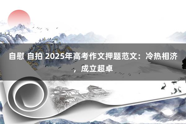 自慰 自拍 2025年高考作文押题范文：冷热相济，成立超卓