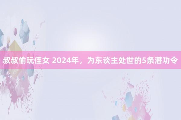 叔叔偷玩侄女 2024年，为东谈主处世的5条潜功令