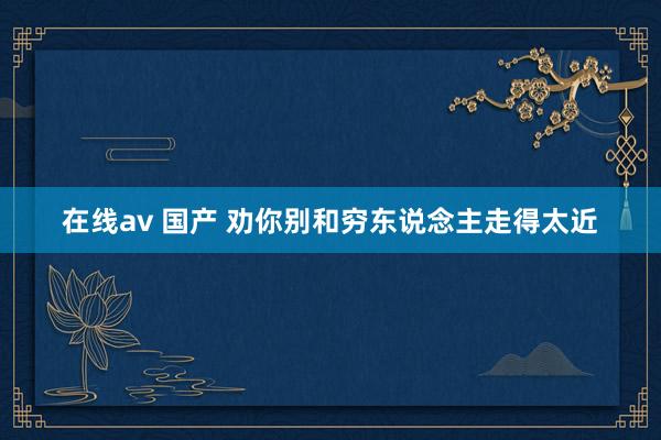 在线av 国产 劝你别和穷东说念主走得太近