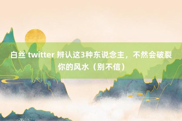 白丝 twitter 辨认这3种东说念主，不然会破裂你的风水（别不信）