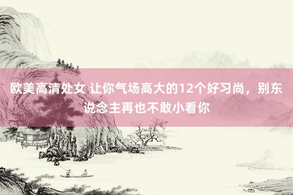 欧美高清处女 让你气场高大的12个好习尚，别东说念主再也不敢小看你