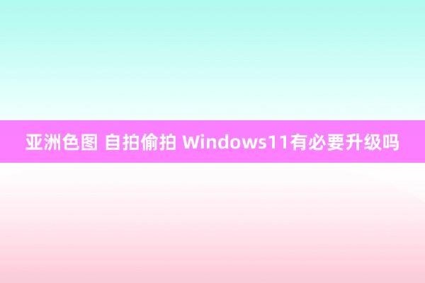 亚洲色图 自拍偷拍 Windows11有必要升级吗