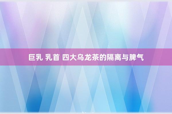 巨乳 乳首 四大乌龙茶的隔离与脾气