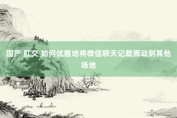 国产 肛交 如何优雅地将微信聊天记载挪动到其他场地
