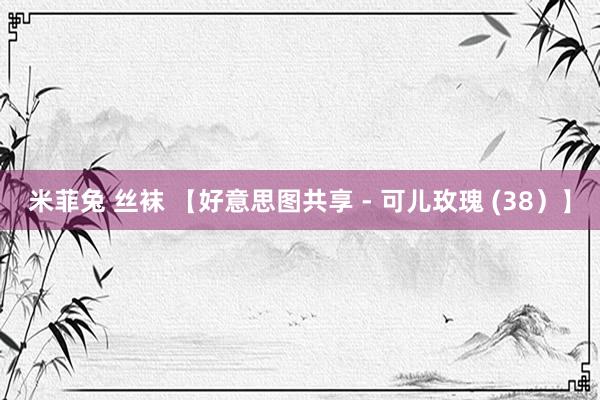 米菲兔 丝袜 【好意思图共享 - 可儿玫瑰 (38）】