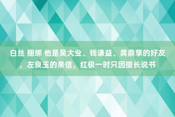 白丝 捆绑 他是吴大业、钱谦益、龚鼎孳的好友，左良玉的亲信，红极一时只因擅长说书