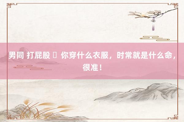 男同 打屁股 ​你穿什么衣服，时常就是什么命，很准！