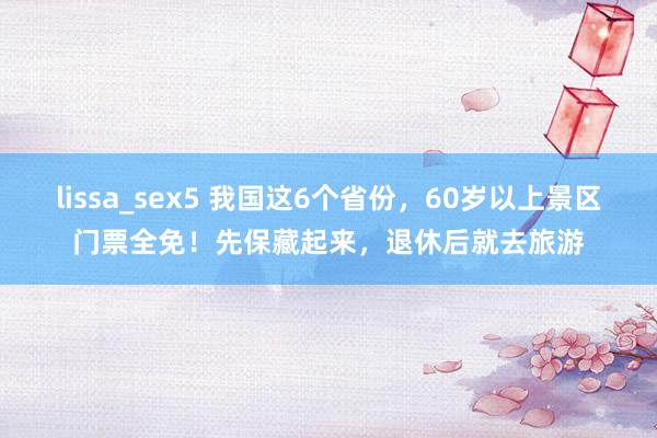 lissa_sex5 我国这6个省份，60岁以上景区门票全免！先保藏起来，退休后就去旅游