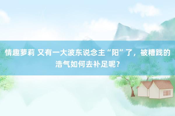 情趣萝莉 又有一大波东说念主“阳”了，被糟践的浩气如何去补足呢？