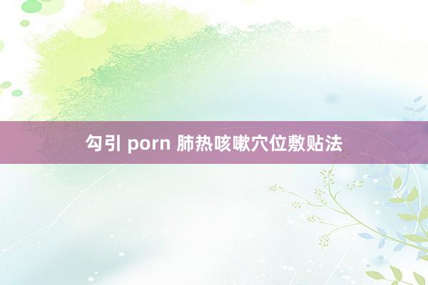 勾引 porn 肺热咳嗽穴位敷贴法