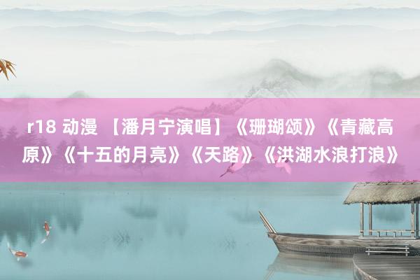 r18 动漫 【潘月宁演唱】《珊瑚颂》《青藏高原》《十五的月亮》《天路》《洪湖水浪打浪》