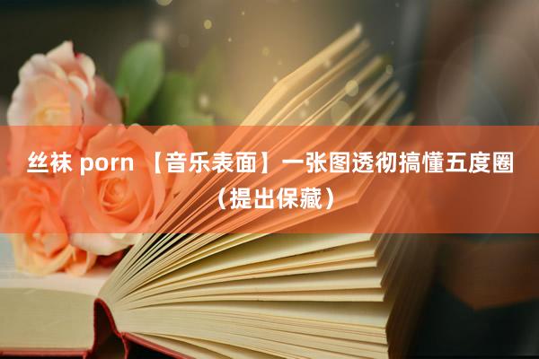 丝袜 porn 【音乐表面】一张图透彻搞懂五度圈（提出保藏）