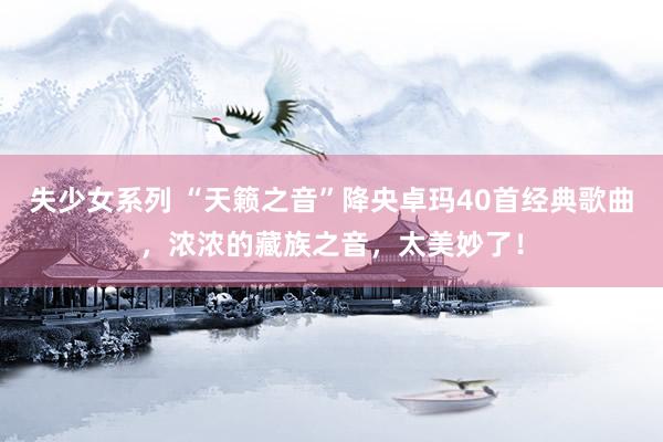 失少女系列 “天籁之音”降央卓玛40首经典歌曲，浓浓的藏族之音，太美妙了！