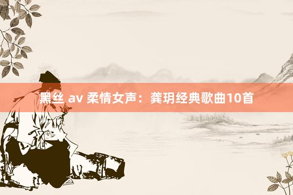 黑丝 av 柔情女声：龚玥经典歌曲10首