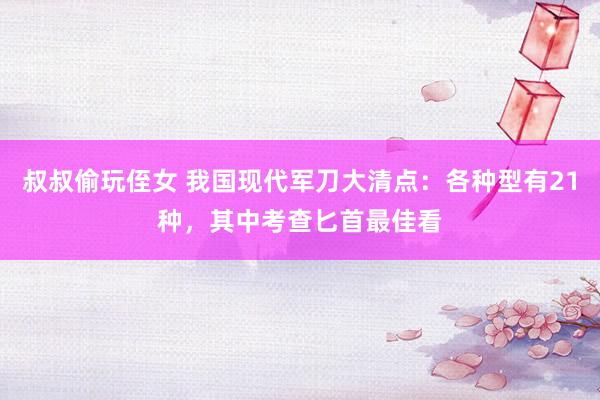 叔叔偷玩侄女 我国现代军刀大清点：各种型有21种，其中考查匕首最佳看