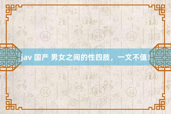 jav 国产 男女之间的性四肢，一文不值！