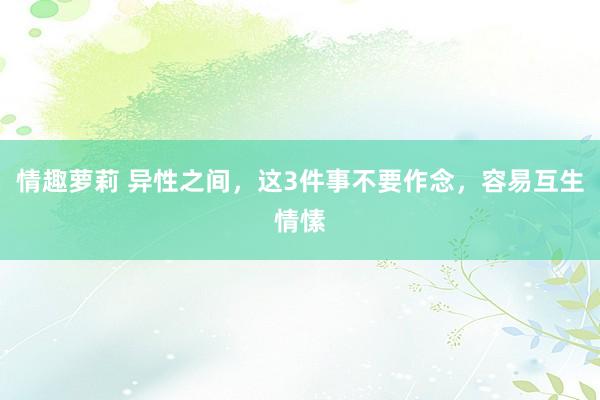 情趣萝莉 异性之间，这3件事不要作念，容易互生情愫