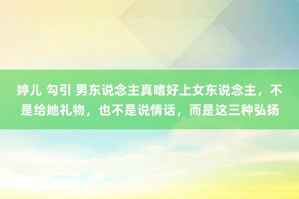 婷儿 勾引 男东说念主真嗜好上女东说念主，不是给她礼物，也不是说情话，而是这三种弘扬