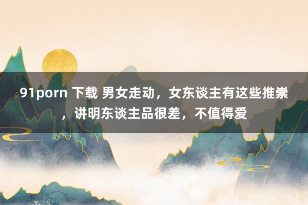 91porn 下载 男女走动，女东谈主有这些推崇，讲明东谈主品很差，不值得爱