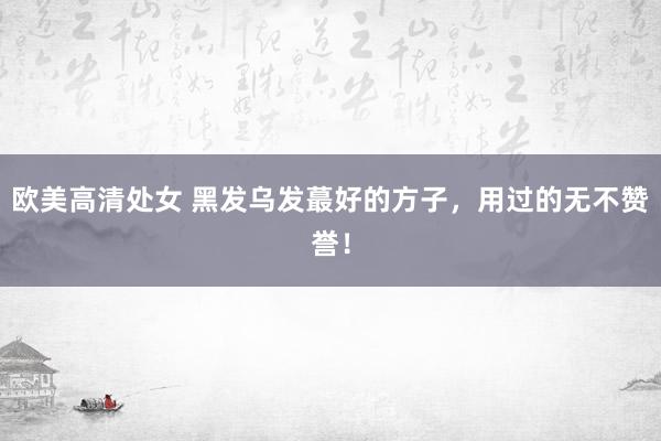 欧美高清处女 黑发乌发蕞好的方子，用过的无不赞誉！