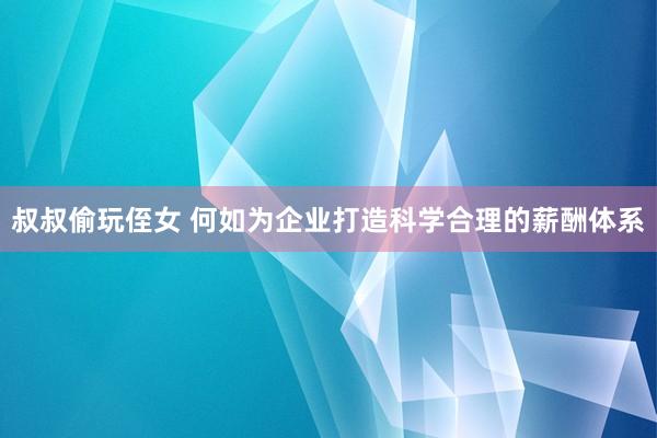 叔叔偷玩侄女 何如为企业打造科学合理的薪酬体系