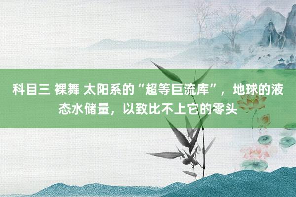 科目三 裸舞 太阳系的“超等巨流库”，地球的液态水储量，以致比不上它的零头
