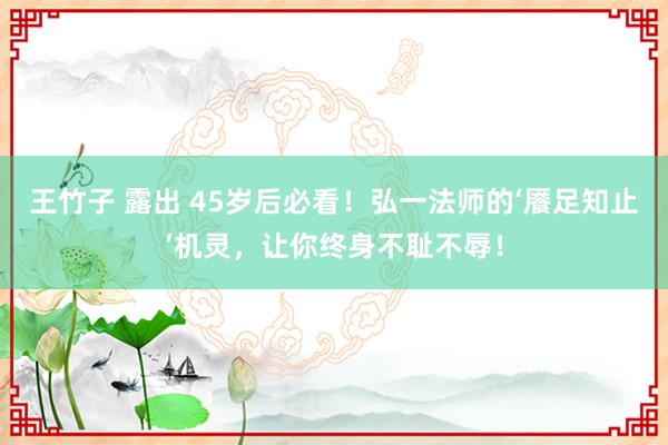 王竹子 露出 45岁后必看！弘一法师的‘餍足知止’机灵，让你终身不耻不辱！
