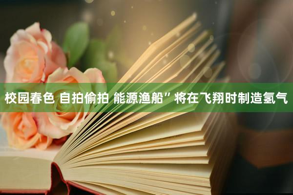 校园春色 自拍偷拍 能源渔船”将在飞翔时制造氢气
