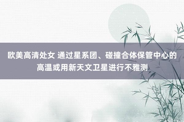 欧美高清处女 通过星系团、碰撞合体保管中心的高温或用新天文卫星进行不雅测