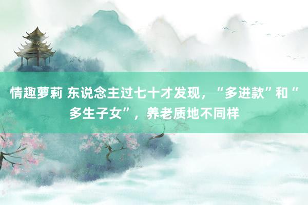 情趣萝莉 东说念主过七十才发现，“多进款”和“多生子女”，养