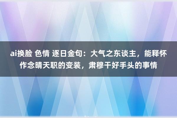 ai换脸 色情 逐日金句：大气之东谈主，能释怀作念晴天职的变