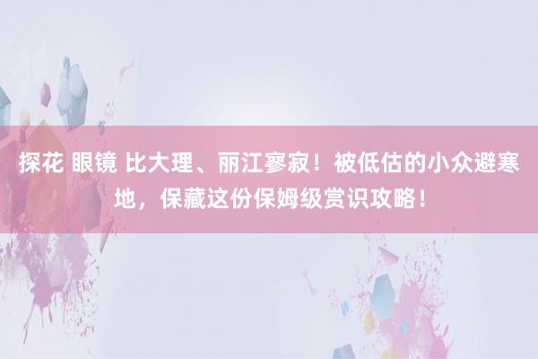 探花 眼镜 比大理、丽江寥寂！被低估的小众避寒地，保藏这份保