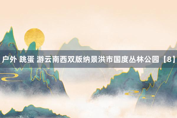 户外 跳蛋 游云南西双版纳景洪市国度丛林公园【8】