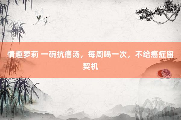   情趣萝莉 一碗抗癌汤，每周喝一次，不给癌症留契机