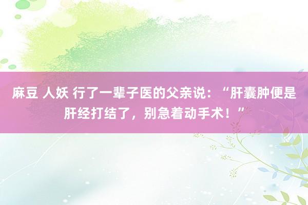 麻豆 人妖 行了一辈子医的父亲说：“肝囊肿便是肝经打结了，别
