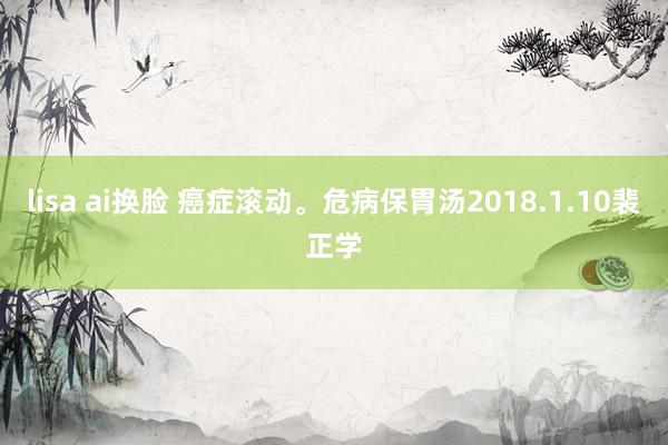 lisa ai换脸 癌症滚动。危病保胃汤　2018.1.10