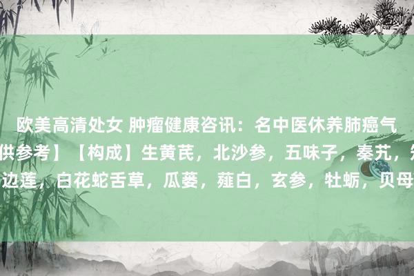   欧美高清处女 肿瘤健康咨讯：名中医休养肺癌气阴两虚的临床验方【仅供参考】【构成】生黄芪，北沙参，五味子，秦艽，知母，半枝莲，半边莲，白花蛇舌草，瓜蒌，薤白，玄参，牡蛎，贝母，夏枯草，白芥子，昆布，海藻，苦杏仁...
