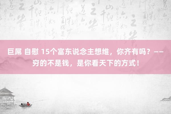   巨屌 自慰 15个富东说念主想维，你齐有吗？——穷的不是钱，是你看天下的方式！