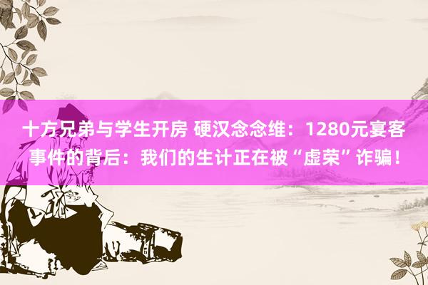   十方兄弟与学生开房 硬汉念念维：1280元宴客事件的背后：我们的生计正在被“虚荣”诈骗！
